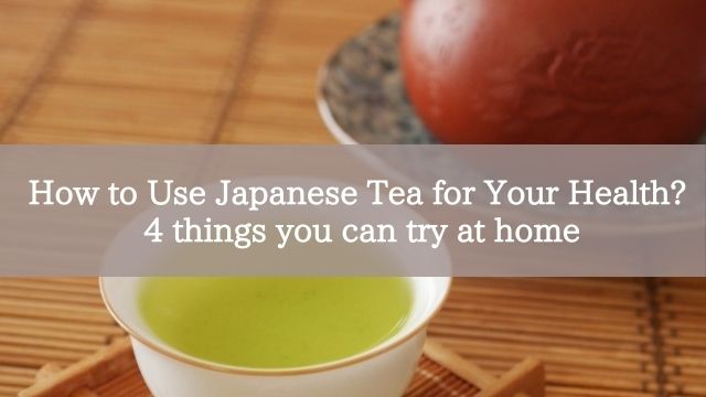 How to Use Japanese Tea for Your Health? 4 things you can try at home