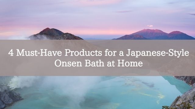 4 Must-Have Products for a Japanese-Style Onsen Bath at Home